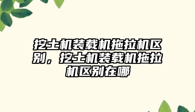 挖土機裝載機拖拉機區(qū)別，挖土機裝載機拖拉機區(qū)別在哪