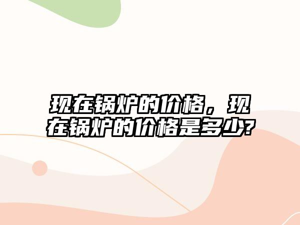 現(xiàn)在鍋爐的價(jià)格，現(xiàn)在鍋爐的價(jià)格是多少?