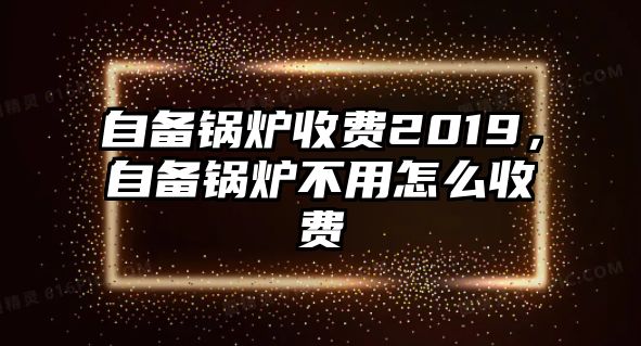 自備鍋爐收費(fèi)2019，自備鍋爐不用怎么收費(fèi)