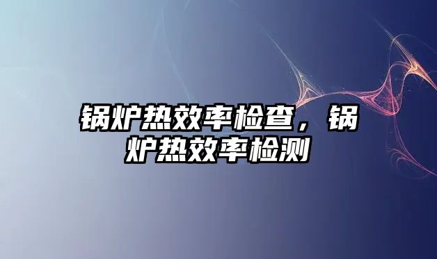 鍋爐熱效率檢查，鍋爐熱效率檢測(cè)