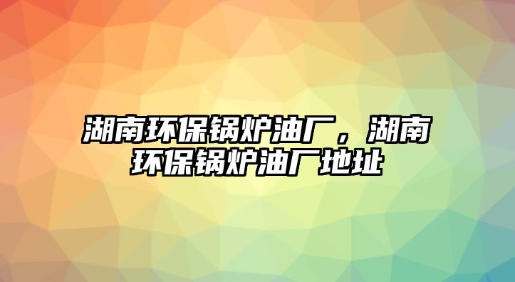 湖南環(huán)保鍋爐油廠，湖南環(huán)保鍋爐油廠地址