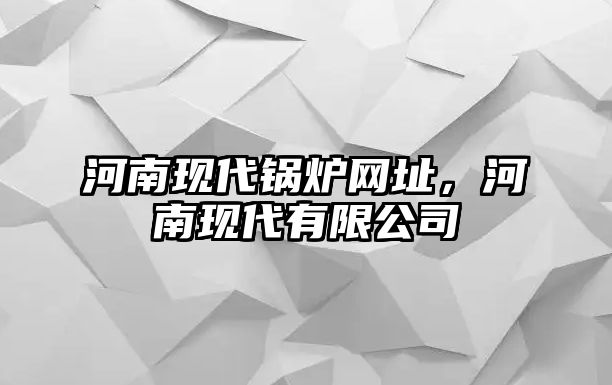 河南現(xiàn)代鍋爐網(wǎng)址，河南現(xiàn)代有限公司