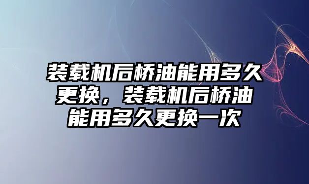 裝載機后橋油能用多久更換，裝載機后橋油能用多久更換一次