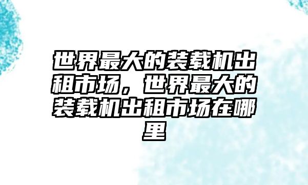 世界最大的裝載機(jī)出租市場(chǎng)，世界最大的裝載機(jī)出租市場(chǎng)在哪里