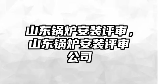 山東鍋爐安裝評審，山東鍋爐安裝評審公司