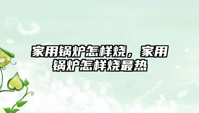 家用鍋爐怎樣燒，家用鍋爐怎樣燒最熱