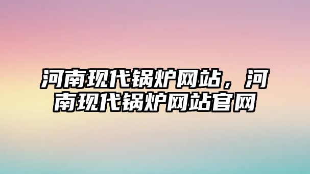 河南現(xiàn)代鍋爐網(wǎng)站，河南現(xiàn)代鍋爐網(wǎng)站官網(wǎng)