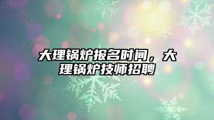 大理鍋爐報名時間，大理鍋爐技師招聘