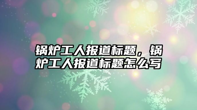 鍋爐工人報道標題，鍋爐工人報道標題怎么寫