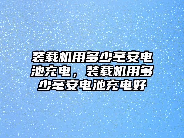 裝載機(jī)用多少毫安電池充電，裝載機(jī)用多少毫安電池充電好