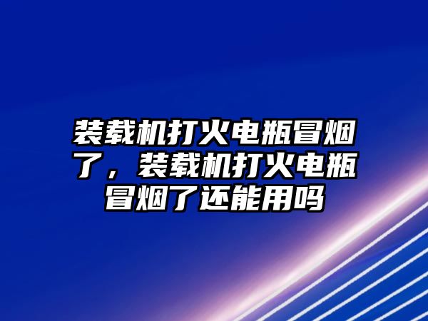 裝載機(jī)打火電瓶冒煙了，裝載機(jī)打火電瓶冒煙了還能用嗎