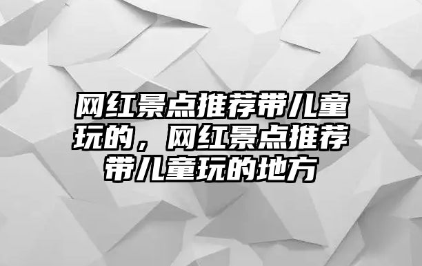 網(wǎng)紅景點(diǎn)推薦帶兒童玩的，網(wǎng)紅景點(diǎn)推薦帶兒童玩的地方