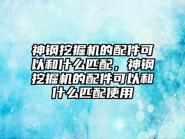 神鋼挖掘機(jī)的配件可以和什么匹配，神鋼挖掘機(jī)的配件可以和什么匹配使用