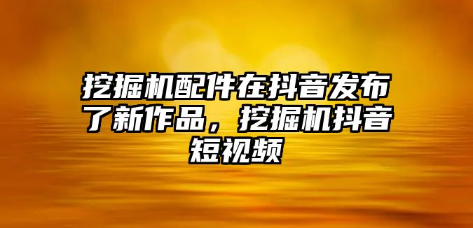 挖掘機配件在抖音發(fā)布了新作品，挖掘機抖音短視頻