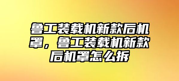 魯工裝載機新款后機罩，魯工裝載機新款后機罩怎么拆