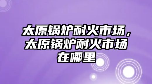 太原鍋爐耐火市場，太原鍋爐耐火市場在哪里