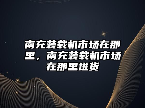 南充裝載機市場在那里，南充裝載機市場在那里進貨