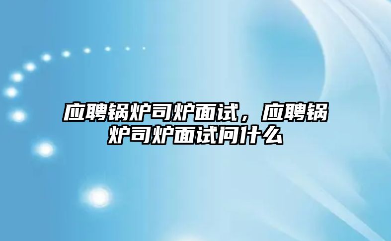 應(yīng)聘鍋爐司爐面試，應(yīng)聘鍋爐司爐面試問什么