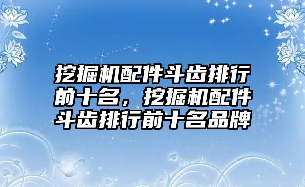 挖掘機配件斗齒排行前十名，挖掘機配件斗齒排行前十名品牌