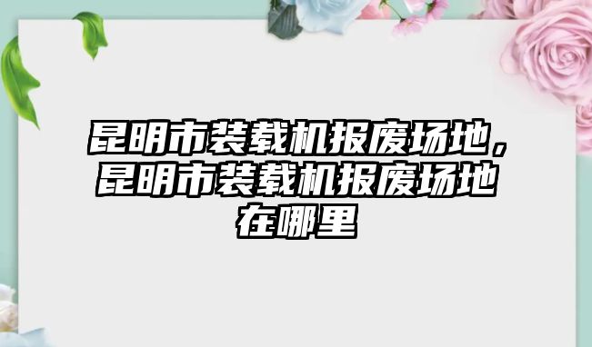 昆明市裝載機報廢場地，昆明市裝載機報廢場地在哪里