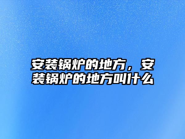 安裝鍋爐的地方，安裝鍋爐的地方叫什么