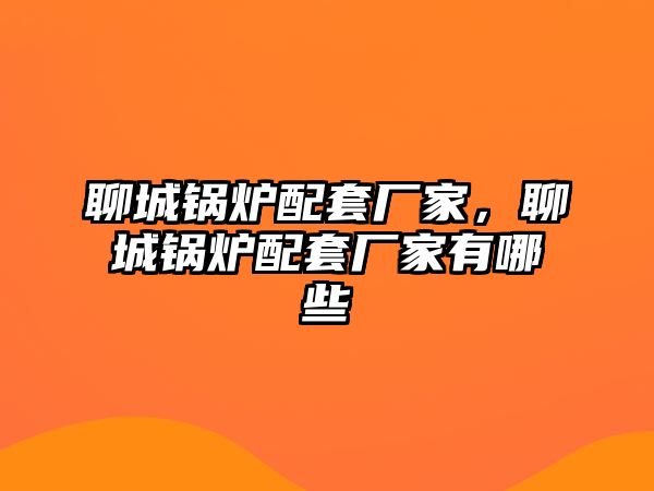 聊城鍋爐配套廠家，聊城鍋爐配套廠家有哪些