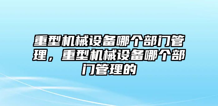 重型機械設(shè)備哪個部門管理，重型機械設(shè)備哪個部門管理的