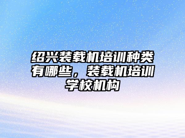 紹興裝載機培訓種類有哪些，裝載機培訓學校機構