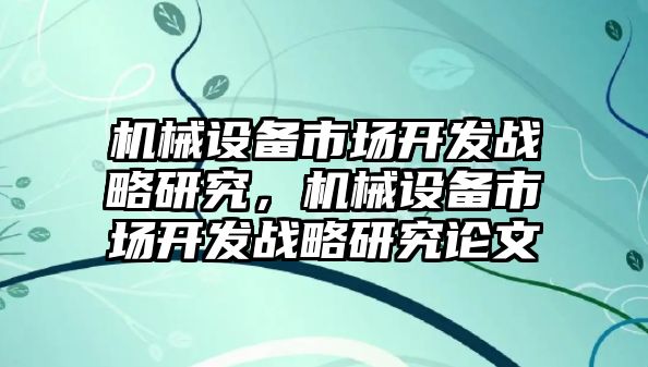 機械設(shè)備市場開發(fā)戰(zhàn)略研究，機械設(shè)備市場開發(fā)戰(zhàn)略研究論文