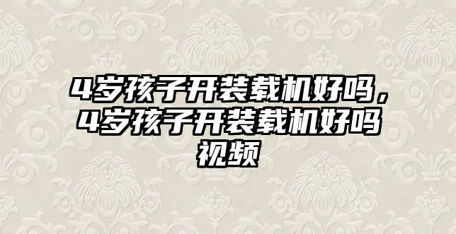 4歲孩子開(kāi)裝載機(jī)好嗎，4歲孩子開(kāi)裝載機(jī)好嗎視頻