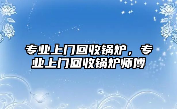 專業(yè)上門回收鍋爐，專業(yè)上門回收鍋爐師傅