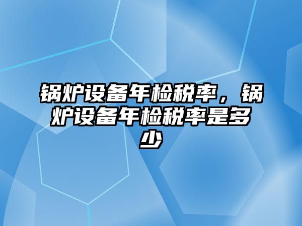 鍋爐設(shè)備年檢稅率，鍋爐設(shè)備年檢稅率是多少