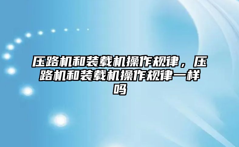 壓路機和裝載機操作規(guī)律，壓路機和裝載機操作規(guī)律一樣嗎