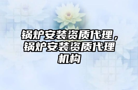 鍋爐安裝資質(zhì)代理，鍋爐安裝資質(zhì)代理機(jī)構(gòu)