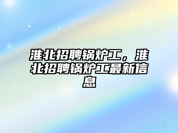 淮北招聘鍋爐工，淮北招聘鍋爐工最新信息