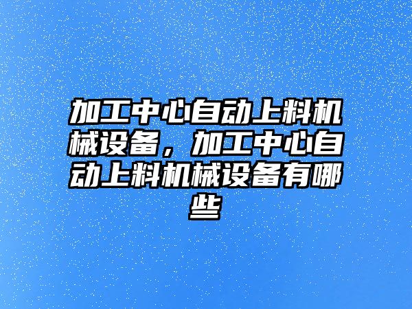 加工中心自動上料機(jī)械設(shè)備，加工中心自動上料機(jī)械設(shè)備有哪些