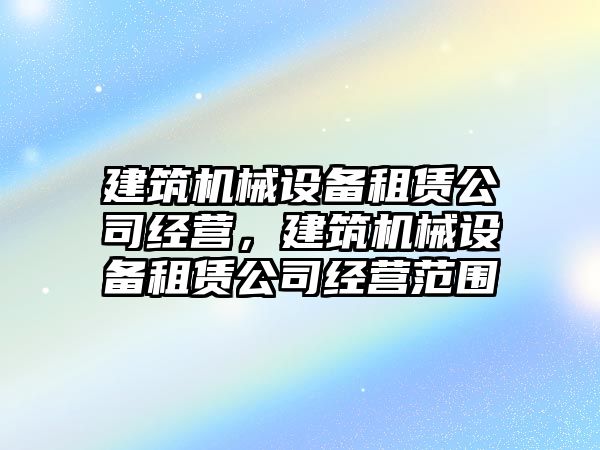 建筑機(jī)械設(shè)備租賃公司經(jīng)營，建筑機(jī)械設(shè)備租賃公司經(jīng)營范圍