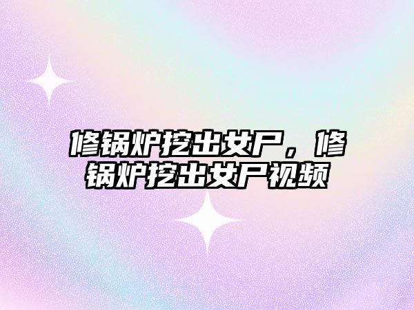 修鍋爐挖出女尸，修鍋爐挖出女尸視頻