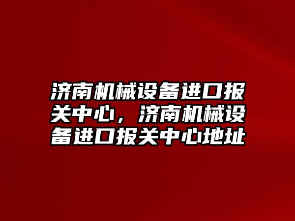 濟南機械設(shè)備進口報關(guān)中心，濟南機械設(shè)備進口報關(guān)中心地址