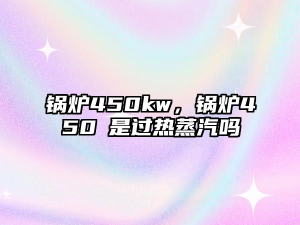 鍋爐450kw，鍋爐450℃是過熱蒸汽嗎