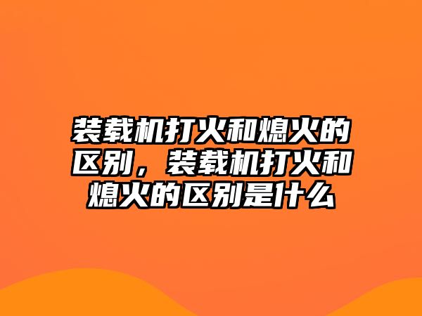 裝載機(jī)打火和熄火的區(qū)別，裝載機(jī)打火和熄火的區(qū)別是什么