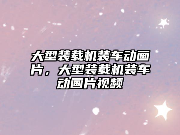 大型裝載機裝車動畫片，大型裝載機裝車動畫片視頻