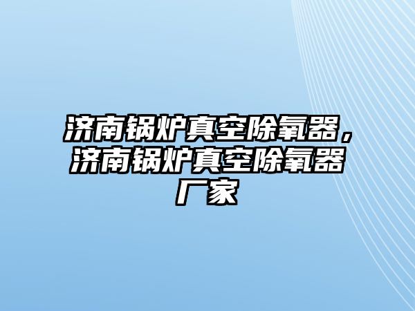 濟南鍋爐真空除氧器，濟南鍋爐真空除氧器廠家