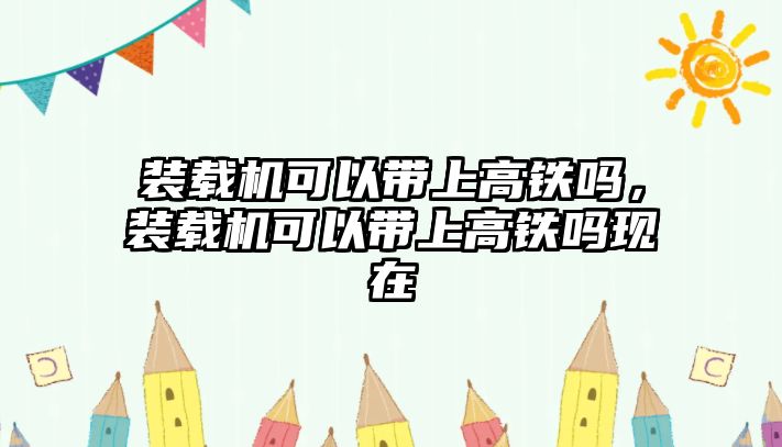 裝載機(jī)可以帶上高鐵嗎，裝載機(jī)可以帶上高鐵嗎現(xiàn)在