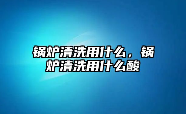 鍋爐清洗用什么，鍋爐清洗用什么酸