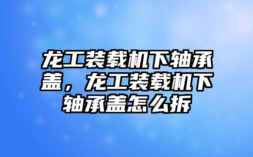 龍工裝載機(jī)下軸承蓋，龍工裝載機(jī)下軸承蓋怎么拆