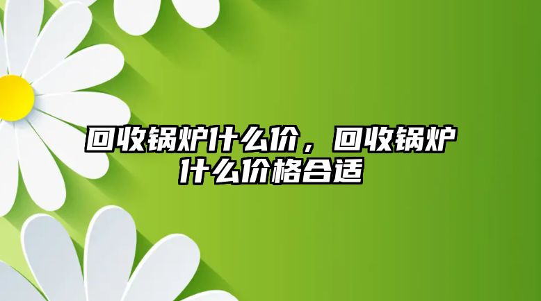 回收鍋爐什么價(jià)，回收鍋爐什么價(jià)格合適