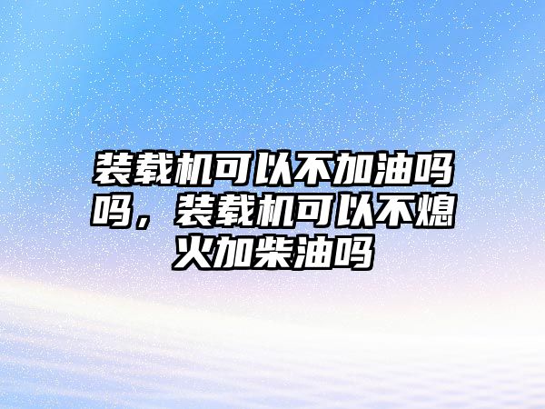 裝載機(jī)可以不加油嗎嗎，裝載機(jī)可以不熄火加柴油嗎