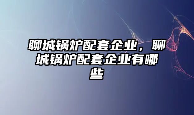 聊城鍋爐配套企業(yè)，聊城鍋爐配套企業(yè)有哪些