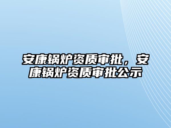 安康鍋爐資質(zhì)審批，安康鍋爐資質(zhì)審批公示